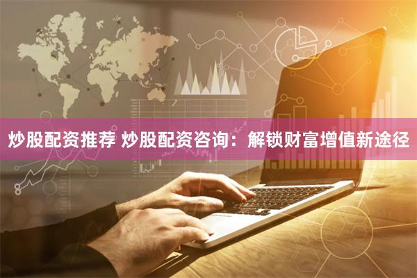 炒股配资推荐 炒股配资咨询：解锁财富增值新途径